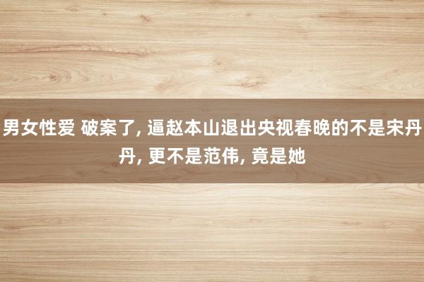 男女性爱 破案了， 逼赵本山退出央视春晚的不是宋丹丹， 更不是范伟， 竟是她