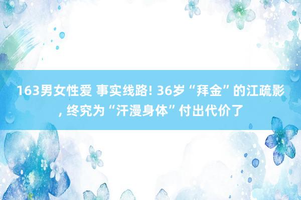 163男女性爱 事实线路! 36岁“拜金”的江疏影， 终究为“汗漫身体”付出代价了