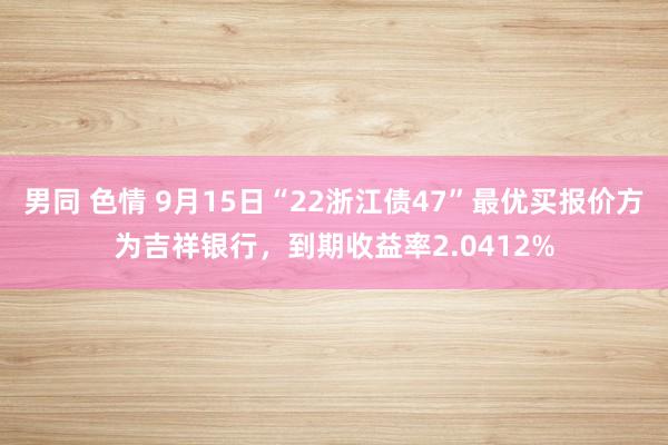 男同 色情 9月15日“22浙江债47”最优买报价方为吉祥银行，到期收益率2.0412%