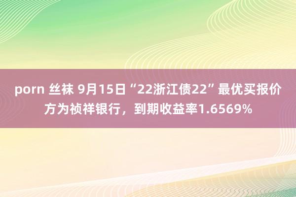 porn 丝袜 9月15日“22浙江债22”最优买报价方为祯祥银行，到期收益率1.6569%