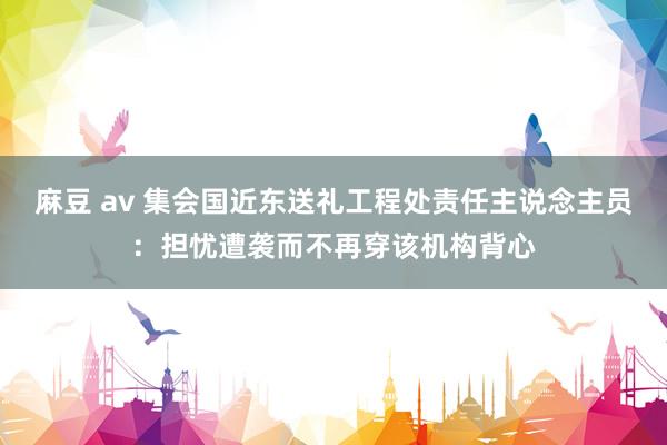 麻豆 av 集会国近东送礼工程处责任主说念主员：担忧遭袭而不再穿该机构背心