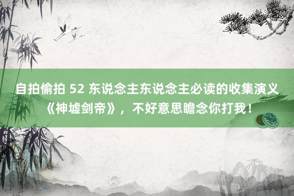 自拍偷拍 52 东说念主东说念主必读的收集演义《神墟剑帝》，不好意思瞻念你打我！