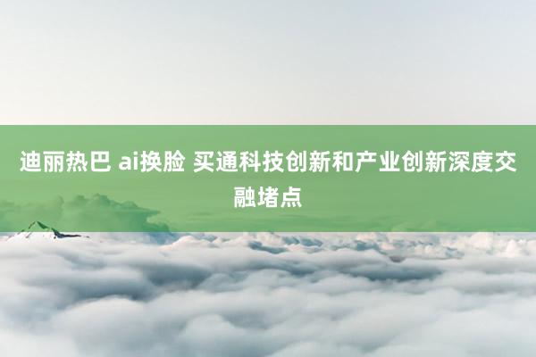 迪丽热巴 ai换脸 买通科技创新和产业创新深度交融堵点