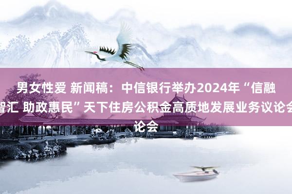 男女性爱 新闻稿：中信银行举办2024年“信融智汇 助政惠民”天下住房公积金高质地发展业务议论会