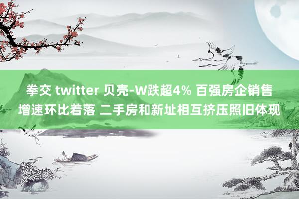 拳交 twitter 贝壳-W跌超4% 百强房企销售增速环比着落 二手房和新址相互挤压照旧体现