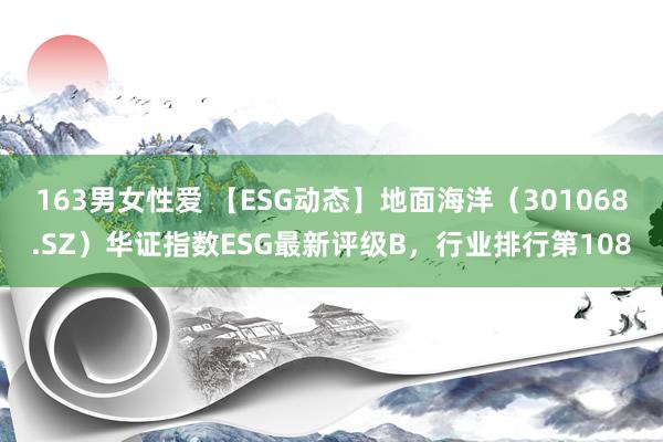 163男女性爱 【ESG动态】地面海洋（301068.SZ）华证指数ESG最新评级B，行业排行第108