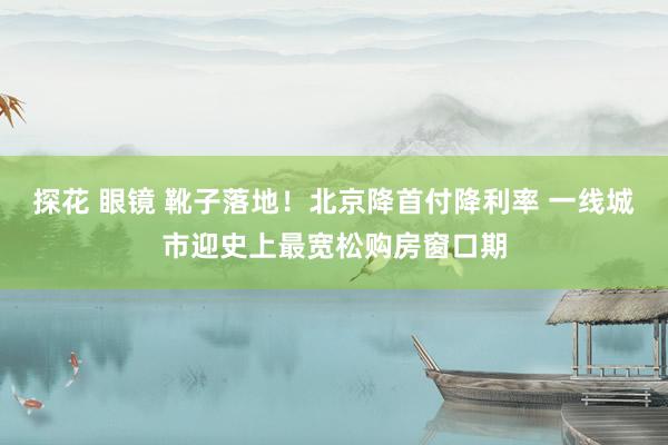 探花 眼镜 靴子落地！北京降首付降利率 一线城市迎史上最宽松购房窗口期