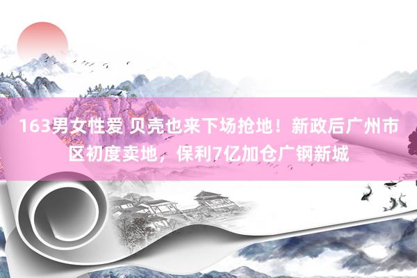 163男女性爱 贝壳也来下场抢地！新政后广州市区初度卖地，保利7亿加仓广钢新城