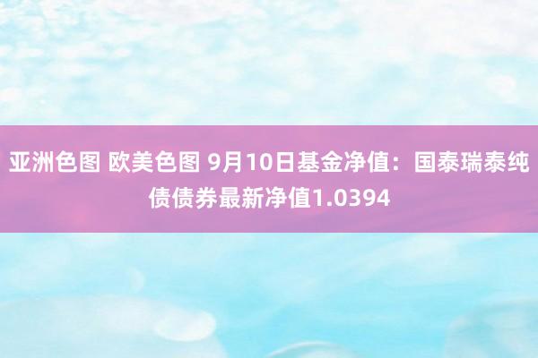 亚洲色图 欧美色图 9月10日基金净值：国泰瑞泰纯债债券最新净值1.0394