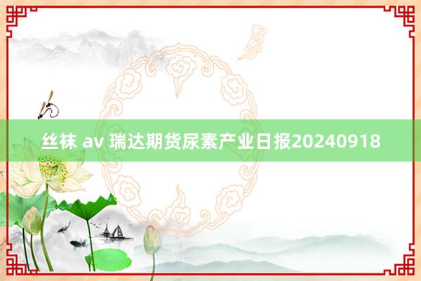 丝袜 av 瑞达期货尿素产业日报20240918