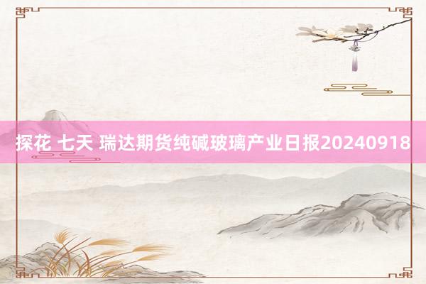 探花 七天 瑞达期货纯碱玻璃产业日报20240918