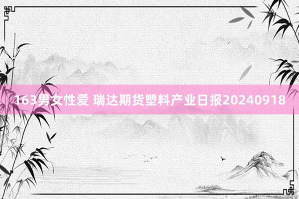 163男女性爱 瑞达期货塑料产业日报20240918