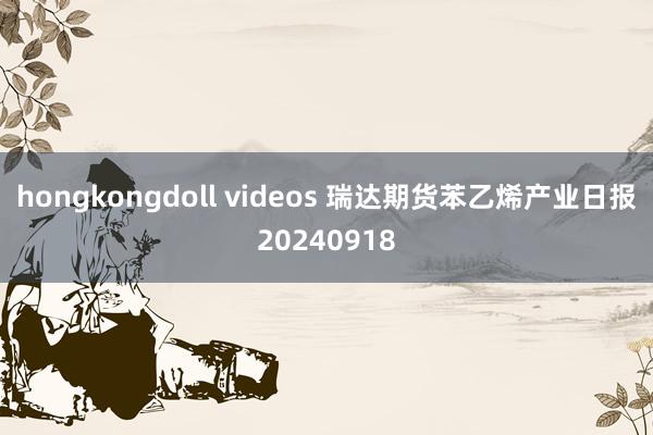 hongkongdoll videos 瑞达期货苯乙烯产业日报20240918