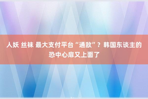 人妖 丝袜 最大支付平台“通敌”？韩国东谈主的恐中心扉又上面了