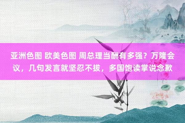 亚洲色图 欧美色图 周总理当酬有多强？万隆会议，几句发言就坚忍不拔，多国饱读掌说念歉