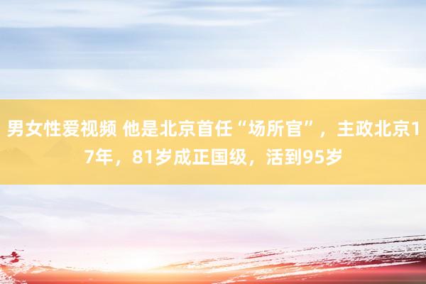 男女性爱视频 他是北京首任“场所官”，主政北京17年，81岁成正国级，活到95岁