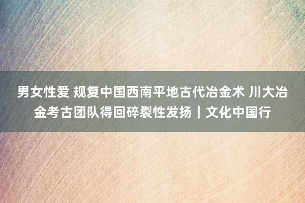 男女性爱 规复中国西南平地古代冶金术 川大冶金考古团队得回碎裂性发扬｜文化中国行