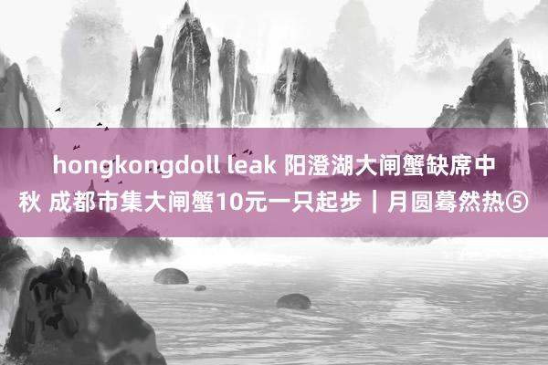 hongkongdoll leak 阳澄湖大闸蟹缺席中秋 成都市集大闸蟹10元一只起步｜月圆蓦然热⑤