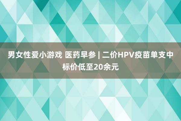 男女性爱小游戏 医药早参 | 二价HPV疫苗单支中标价低至20余元