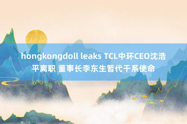 hongkongdoll leaks TCL中环CEO沈浩平离职 董事长李东生暂代干系使命