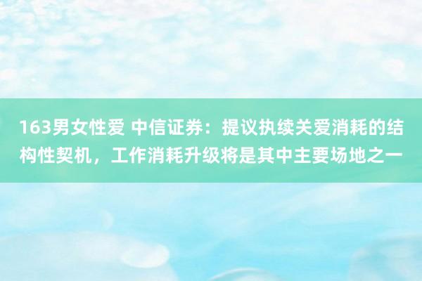 163男女性爱 中信证券：提议执续关爱消耗的结构性契机，工作消耗升级将是其中主要场地之一