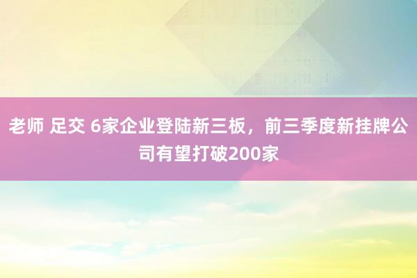 老师 足交 6家企业登陆新三板，前三季度新挂牌公司有望打破200家