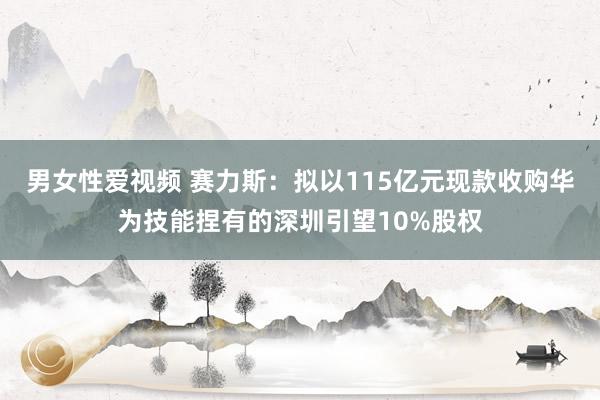 男女性爱视频 赛力斯：拟以115亿元现款收购华为技能捏有的深圳引望10%股权