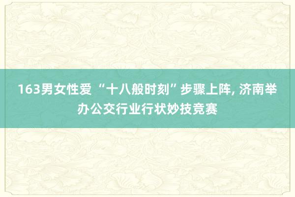 163男女性爱 “十八般时刻”步骤上阵， 济南举办公交行业行状妙技竞赛