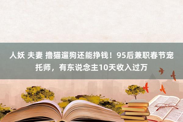 人妖 夫妻 撸猫遛狗还能挣钱！95后兼职春节宠托师，有东说念主10天收入过万