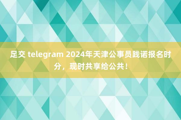 足交 telegram 2024年天津公事员践诺报名时分，现时共享给公共！