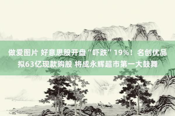 做爱图片 好意思股开盘“吓跌”19%！名创优品拟63亿现款购股 将成永辉超市第一大鼓舞