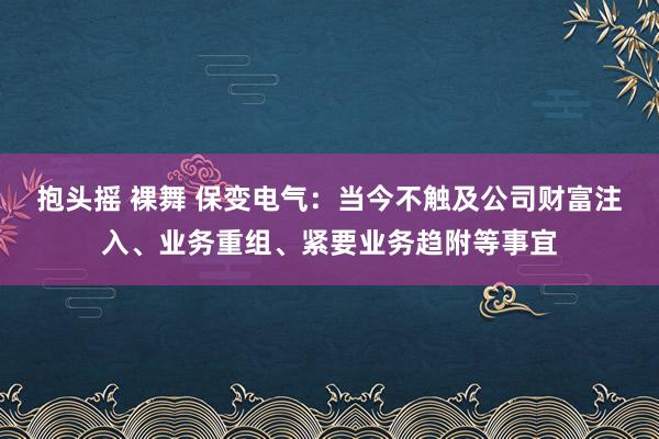 抱头摇 裸舞 保变电气：当今不触及公司财富注入、业务重组、紧要业务趋附等事宜