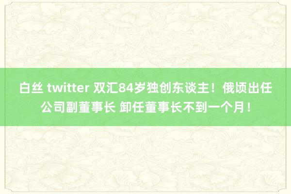 白丝 twitter 双汇84岁独创东谈主！俄顷出任公司副董事长 卸任董事长不到一个月！