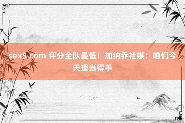 sex5 com 评分全队最低！加纳乔社媒：咱们今天理当得手