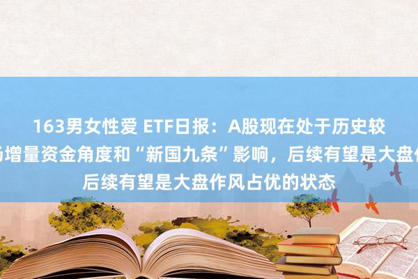 163男女性爱 ETF日报：A股现在处于历史较低位置，从商场增量资金角度和“新国九条”影响，后续有望是大盘作风占优的状态