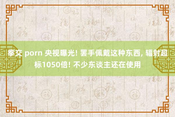 拳交 porn 央视曝光! 罢手佩戴这种东西， 辐射超标1050倍! 不少东谈主还在使用