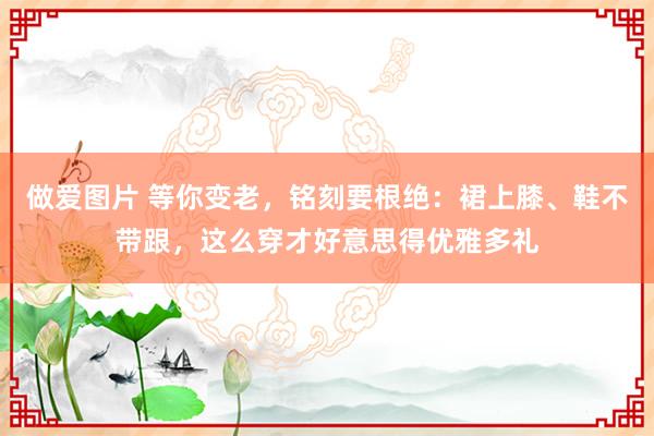 做爱图片 等你变老，铭刻要根绝：裙上膝、鞋不带跟，这么穿才好意思得优雅多礼