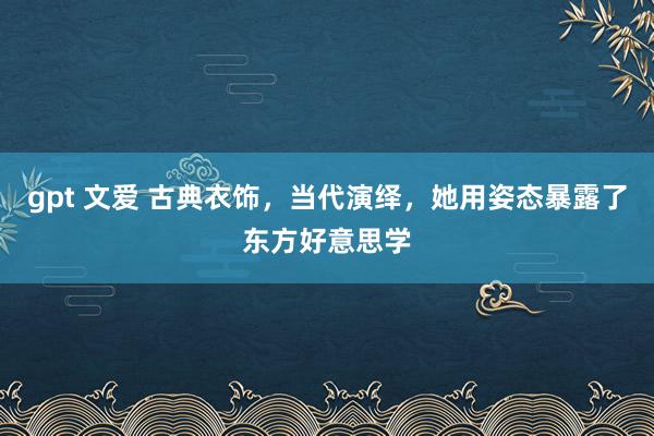 gpt 文爱 古典衣饰，当代演绎，她用姿态暴露了东方好意思学