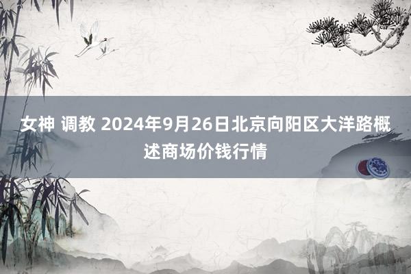 女神 调教 2024年9月26日北京向阳区大洋路概述商场价钱行情