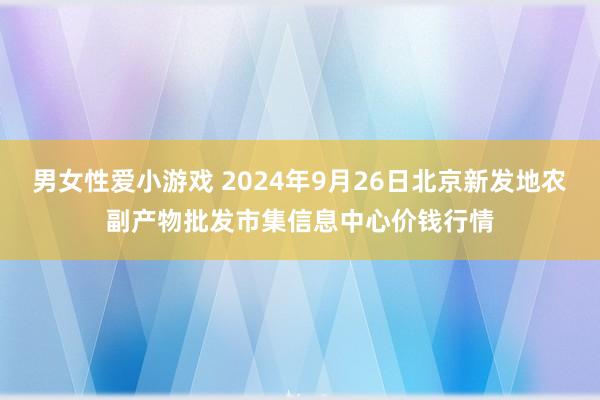 男女性爱小游戏 2024年9月26日北京新发地农副产物批发市集信息中心价钱行情