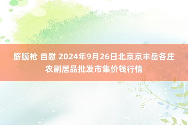 筋膜枪 自慰 2024年9月26日北京京丰岳各庄农副居品批发市集价钱行情