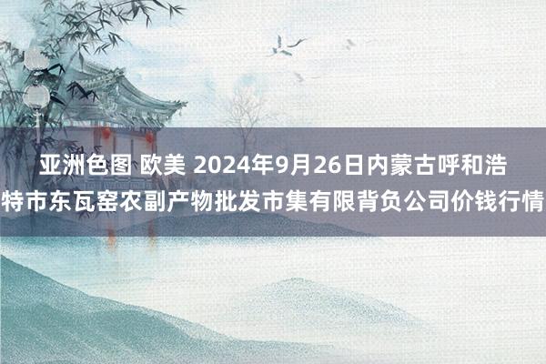 亚洲色图 欧美 2024年9月26日内蒙古呼和浩特市东瓦窑农副产物批发市集有限背负公司价钱行情