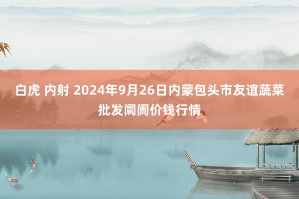 白虎 内射 2024年9月26日内蒙包头市友谊蔬菜批发阛阓价钱行情