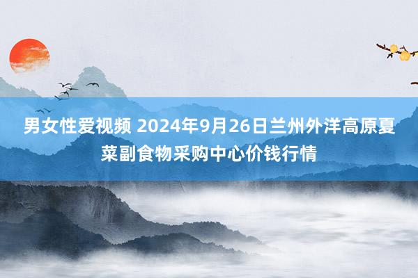 男女性爱视频 2024年9月26日兰州外洋高原夏菜副食物采购中心价钱行情