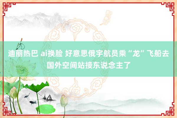 迪丽热巴 ai换脸 好意思俄宇航员乘“龙”飞船去国外空间站接东说念主了