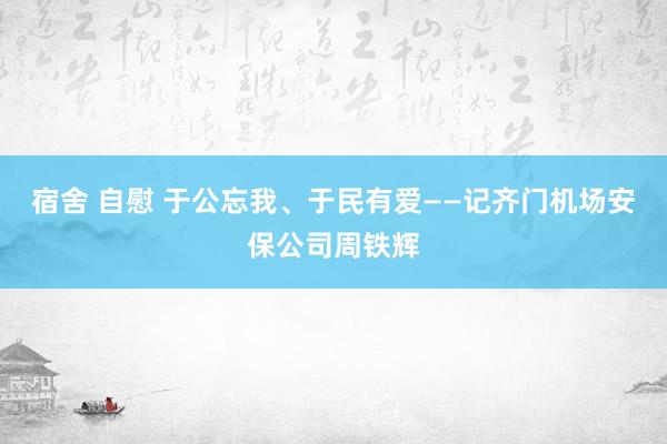 宿舍 自慰 于公忘我、于民有爱——记齐门机场安保公司周铁辉