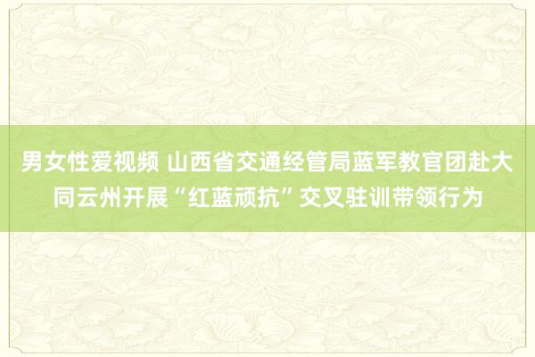 男女性爱视频 山西省交通经管局蓝军教官团赴大同云州开展“红蓝顽抗”交叉驻训带领行为