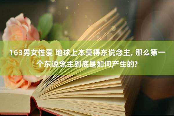 163男女性爱 地球上本莫得东说念主， 那么第一个东说念主到底是如何产生的?