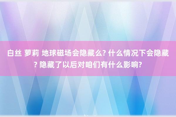 白丝 萝莉 地球磁场会隐藏么? 什么情况下会隐藏? 隐藏了以后对咱们有什么影响?