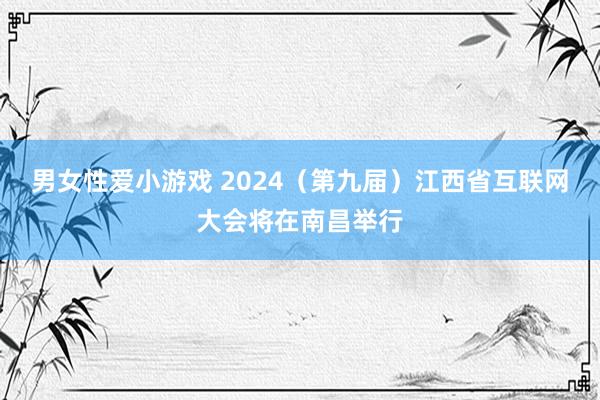 男女性爱小游戏 2024（第九届）江西省互联网大会将在南昌举行